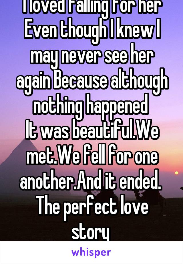 I loved falling for her
Even though I knew I may never see her again Because although nothing happened 
It was beautiful.We met.We fell for one another.And it ended. 
The perfect love story 
No pain.