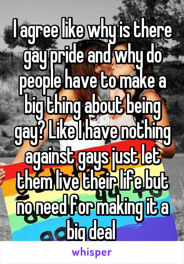 I agree like why is there gay pride and why do people have to make a big thing about being gay? Like I have nothing against gays just let them live their life but no need for making it a big deal 