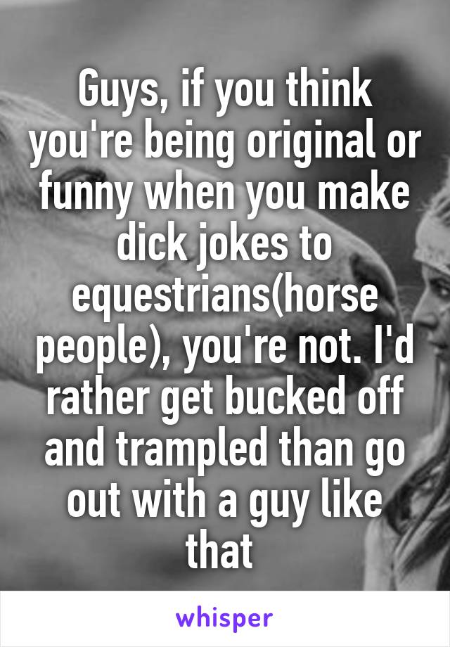 Guys, if you think you're being original or funny when you make dick jokes to equestrians(horse people), you're not. I'd rather get bucked off and trampled than go out with a guy like that 