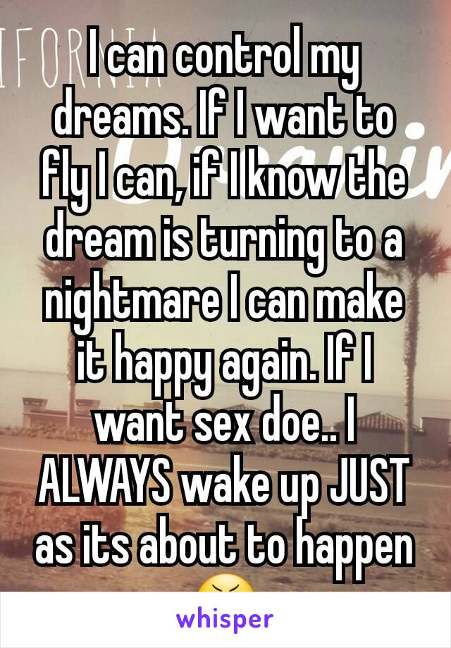 I can control my dreams. If I want to fly I can, if I know the dream is turning to a nightmare I can make it happy again. If I want sex doe.. I ALWAYS wake up JUST as its about to happen 😬