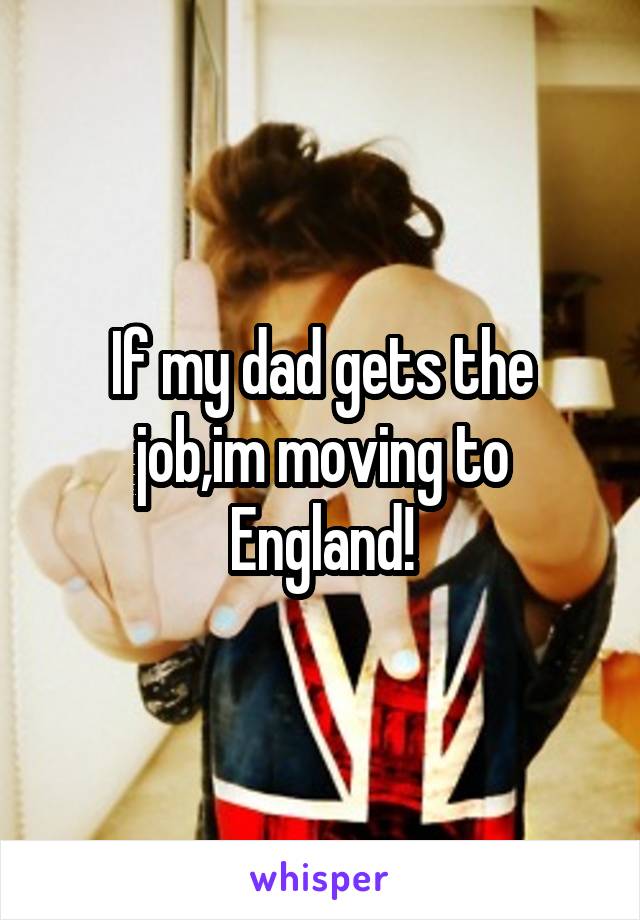 If my dad gets the job,im moving to England!