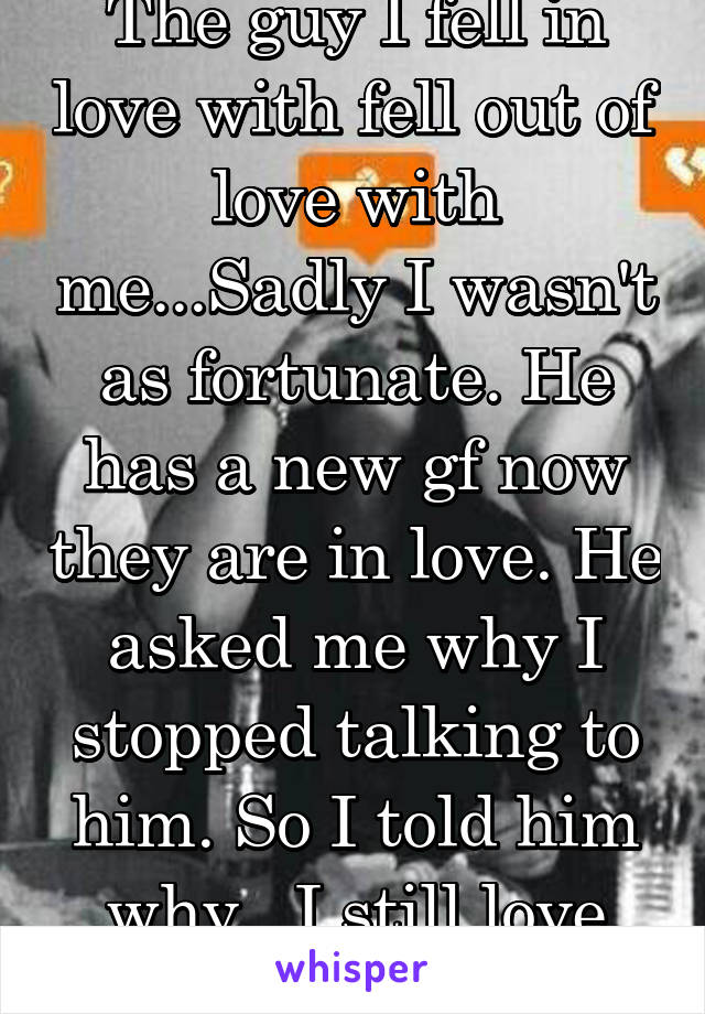 The guy I fell in love with fell out of love with me...Sadly I wasn't as fortunate. He has a new gf now they are in love. He asked me why I stopped talking to him. So I told him why.. I still love him