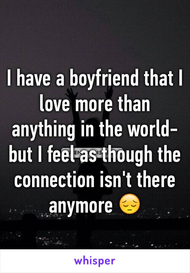 I have a boyfriend that I love more than anything in the world- but I feel as though the connection isn't there anymore 😔