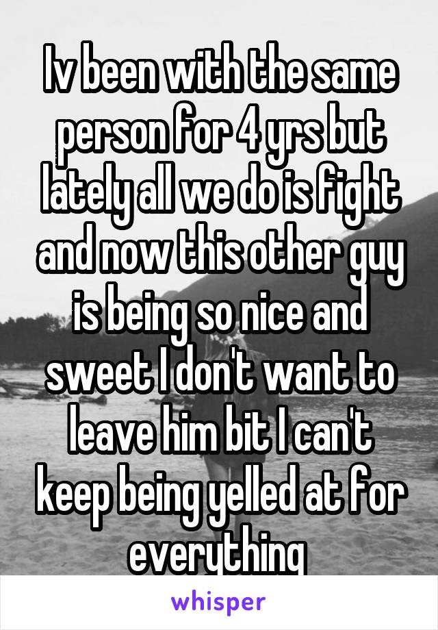 Iv been with the same person for 4 yrs but lately all we do is fight and now this other guy is being so nice and sweet I don't want to leave him bit I can't keep being yelled at for everything 