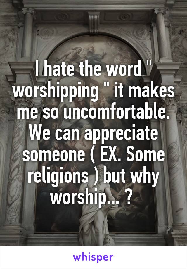 I hate the word " worshipping " it makes me so uncomfortable. We can appreciate someone ( EX. Some religions ) but why worship... ? 