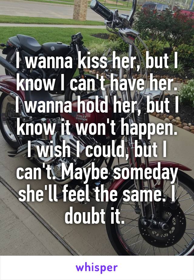 I wanna kiss her, but I know I can't have her. I wanna hold her, but I know it won't happen. I wish I could, but I can't. Maybe someday she'll feel the same. I doubt it. 