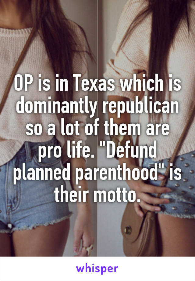 OP is in Texas which is dominantly republican so a lot of them are pro life. "Defund planned parenthood" is their motto.