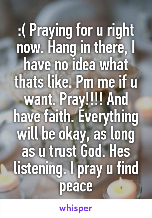 :( Praying for u right now. Hang in there, I have no idea what thats like. Pm me if u want. Pray!!!! And have faith. Everything will be okay, as long as u trust God. Hes listening. I pray u find peace