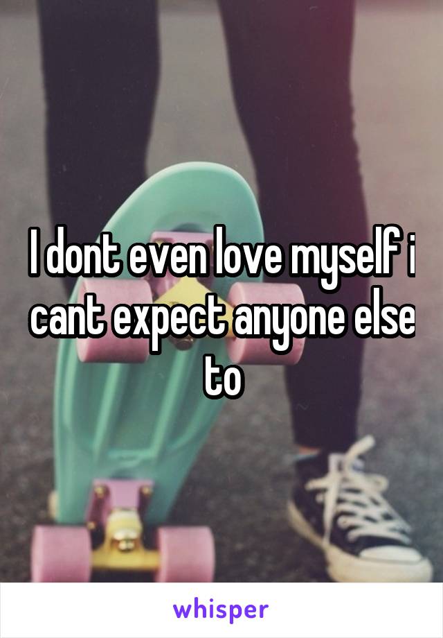 I dont even love myself i cant expect anyone else to