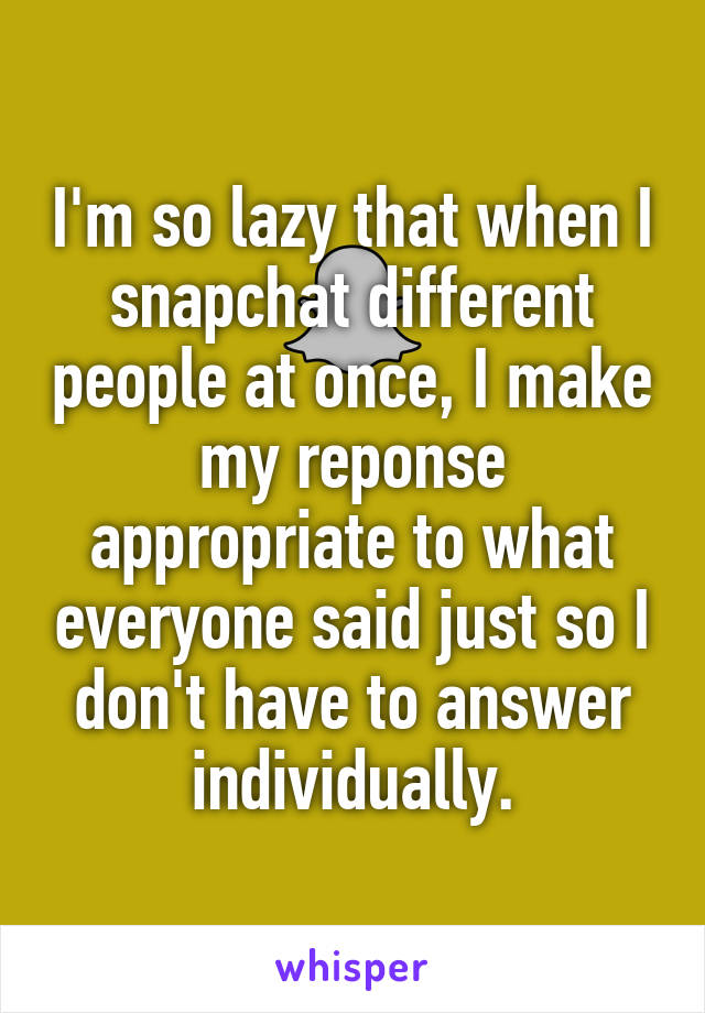 I'm so lazy that when I snapchat different people at once, I make my reponse appropriate to what everyone said just so I don't have to answer individually.