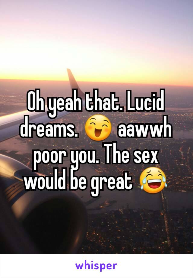 Oh yeah that. Lucid dreams. 😄 aawwh poor you. The sex would be great 😂