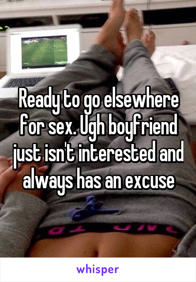 Ready to go elsewhere for sex. Ugh boyfriend just isn't interested and always has an excuse