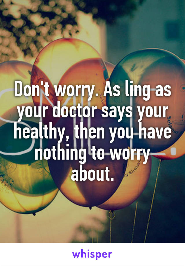 Don't worry. As ling as your doctor says your healthy, then you have nothing to worry about.