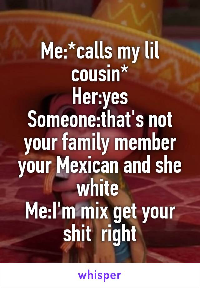 Me:*calls my lil cousin*
Her:yes
Someone:that's not your family member your Mexican and she white 
Me:I'm mix get your shit  right