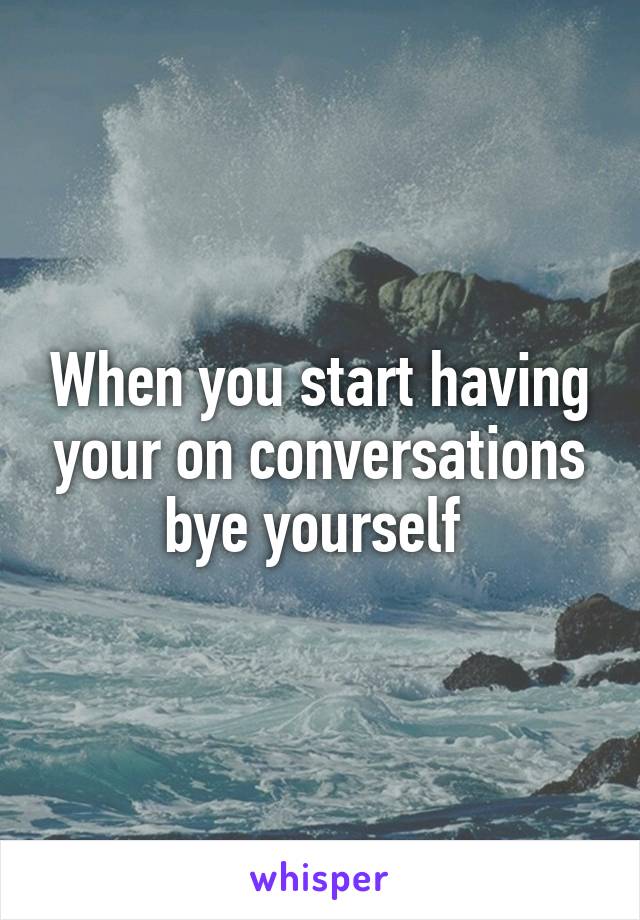 When you start having your on conversations bye yourself 