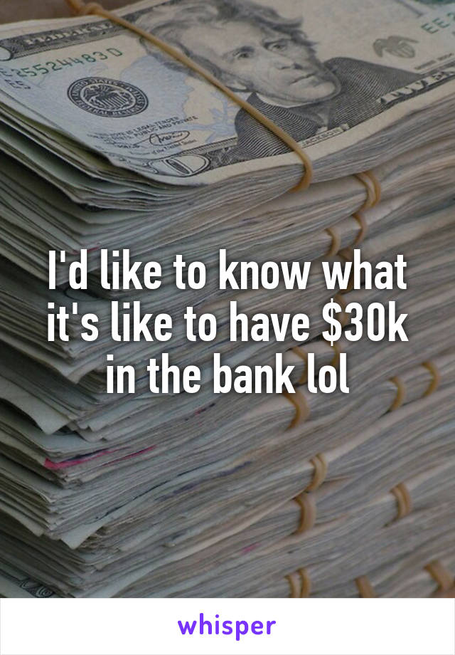 I'd like to know what it's like to have $30k in the bank lol