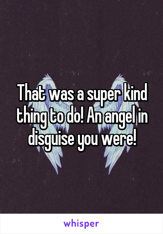 That was a super kind thing to do! An angel in disguise you were!