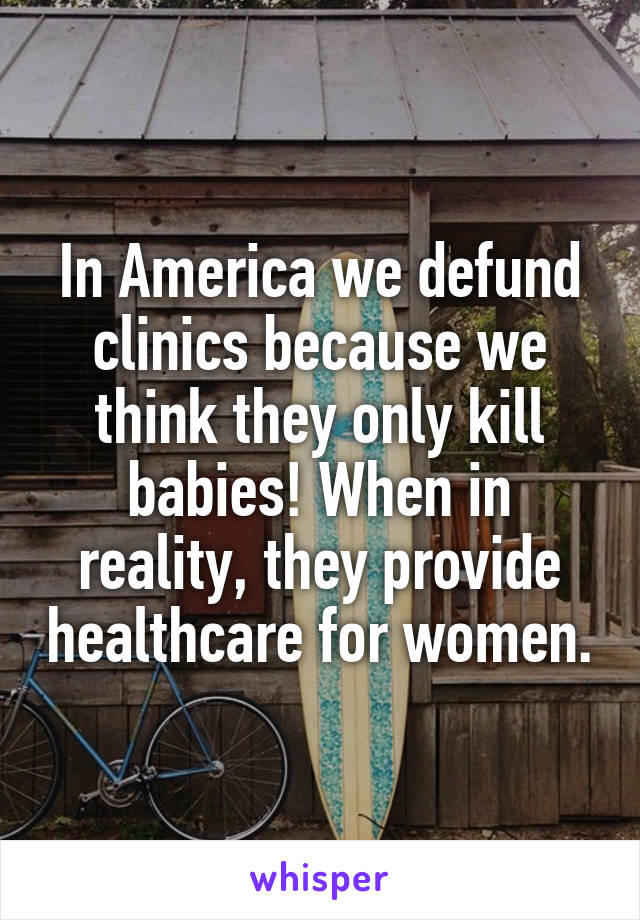 In America we defund clinics because we think they only kill babies! When in reality, they provide healthcare for women.