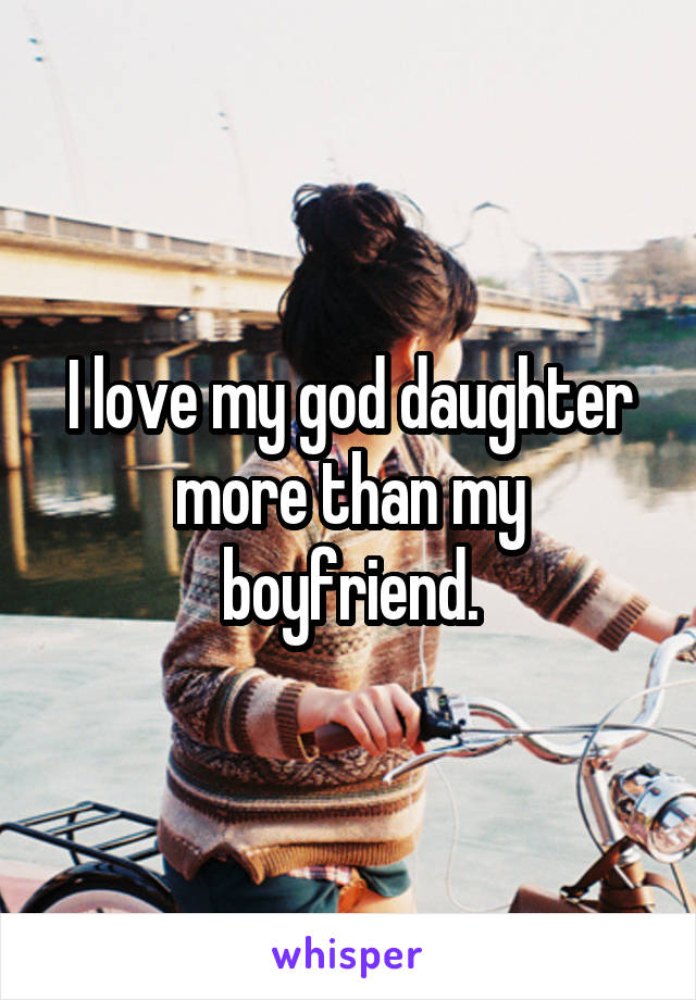 I love my god daughter more than my boyfriend.
