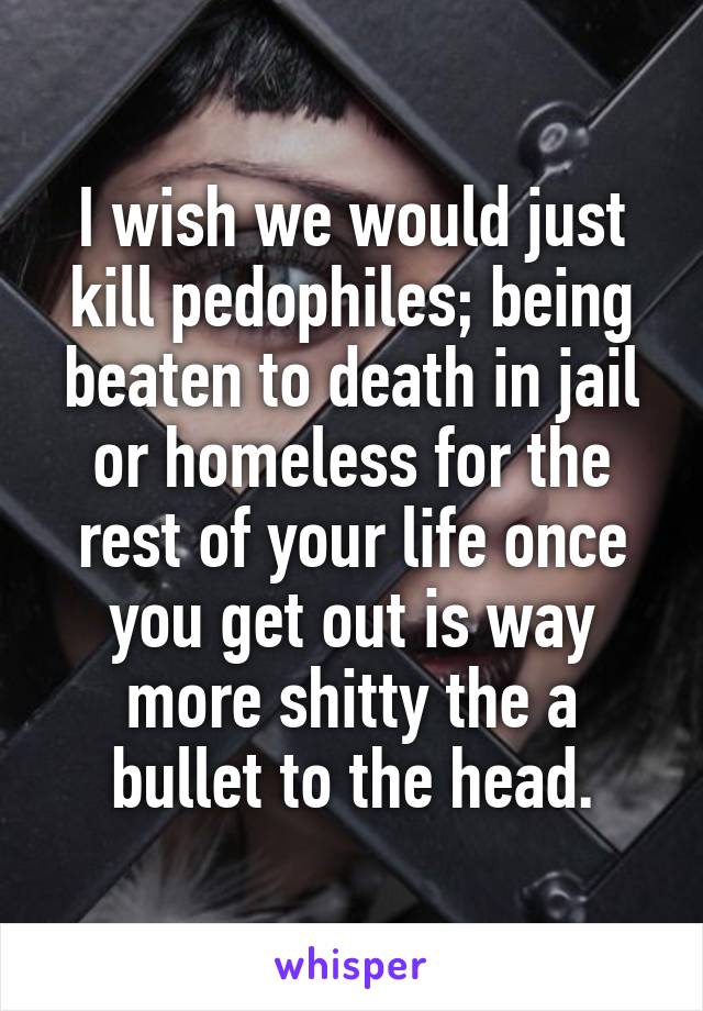 I wish we would just kill pedophiles; being beaten to death in jail or homeless for the rest of your life once you get out is way more shitty the a bullet to the head.