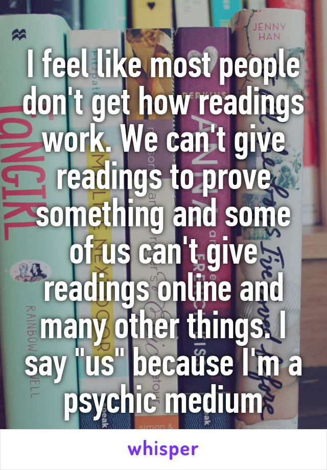 I feel like most people don't get how readings work. We can't give readings to prove something and some of us can't give readings online and many other things. I say "us" because I'm a psychic medium