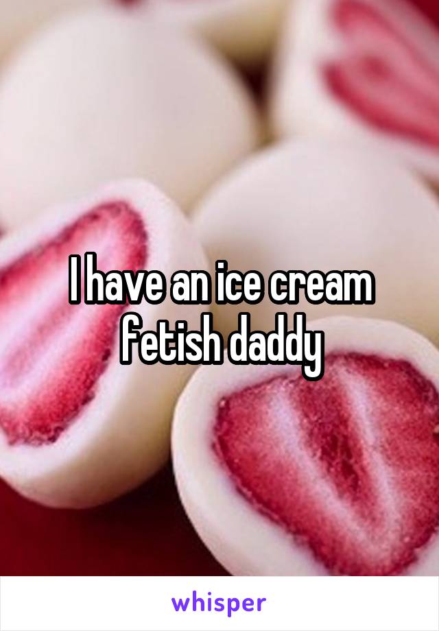 I have an ice cream fetish daddy