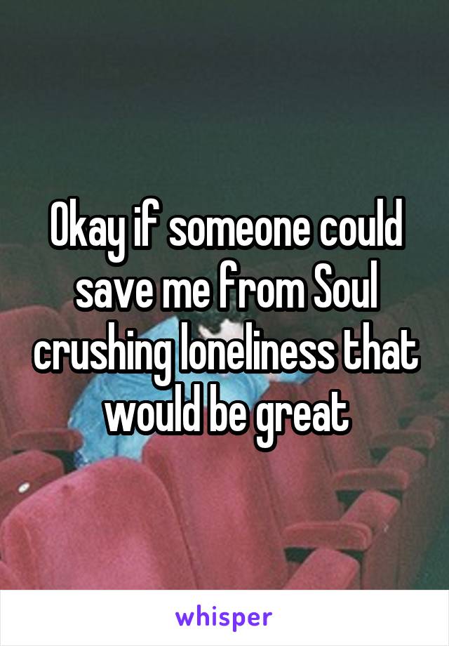 Okay if someone could save me from Soul crushing loneliness that would be great