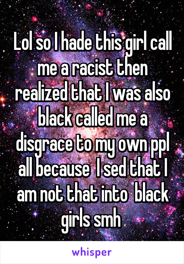 Lol so I hade this girl call me a racist then realized that I was also black called me a disgrace to my own ppl all because  I sed that I am not that into  black girls smh 