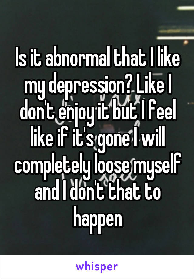 Is it abnormal that I like my depression? Like I don't enjoy it but I feel like if it's gone I will completely loose myself and I don't that to happen