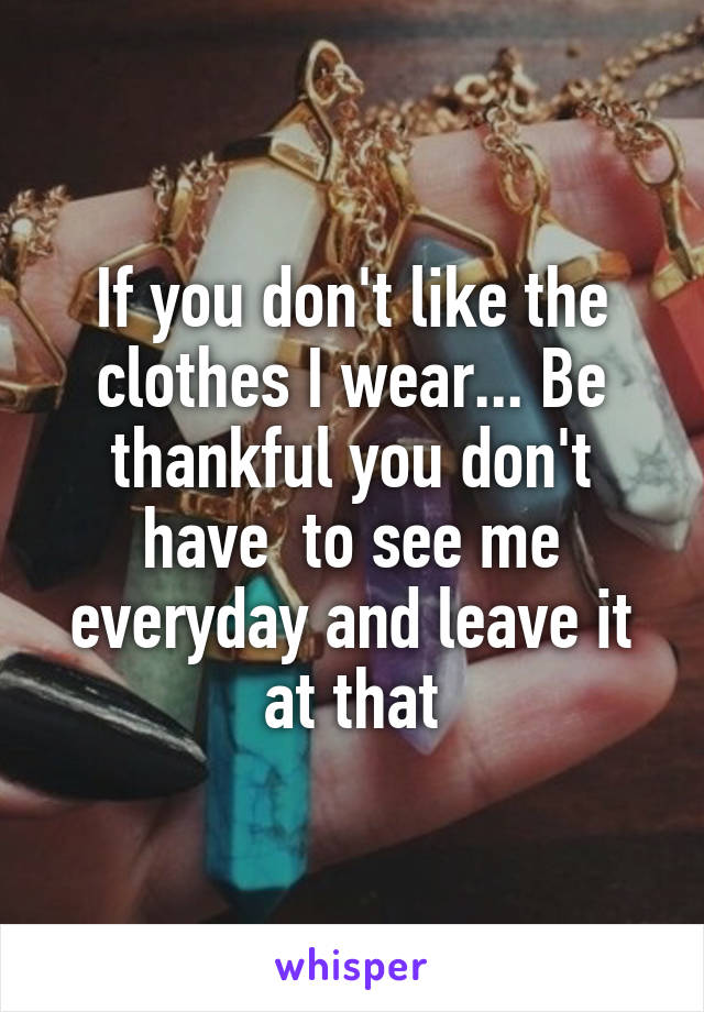 If you don't like the clothes I wear... Be thankful you don't have  to see me everyday and leave it at that