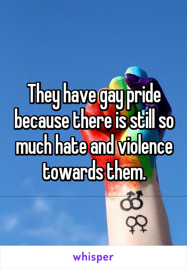 They have gay pride because there is still so much hate and violence towards them.