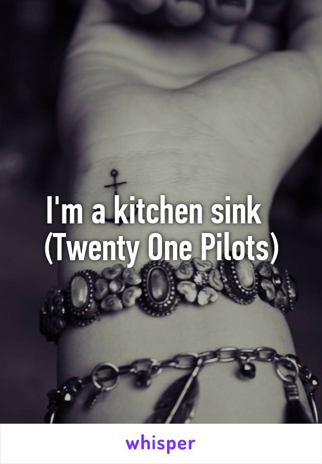 I'm a kitchen sink   (Twenty One Pilots)