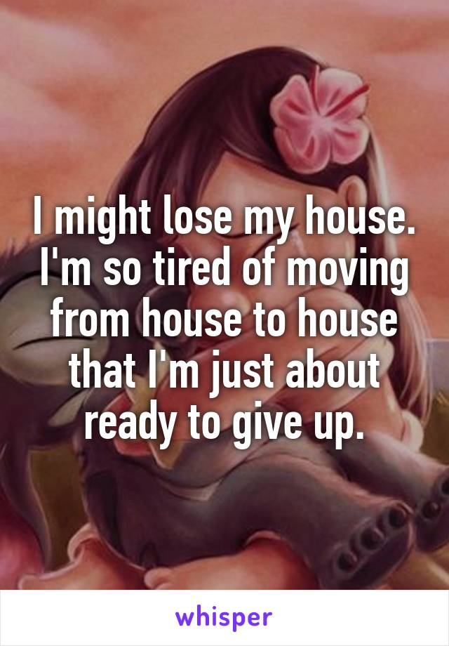 I might lose my house. I'm so tired of moving from house to house that I'm just about ready to give up.