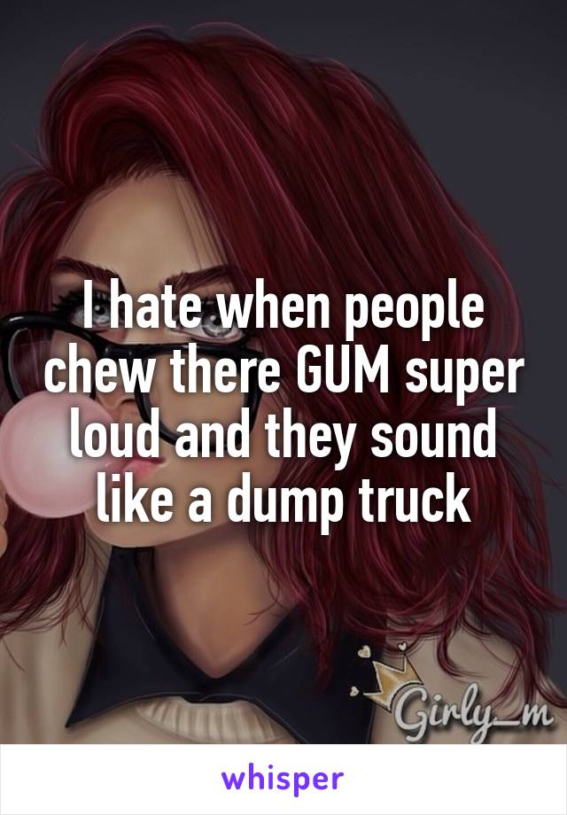 I hate when people chew there GUM super loud and they sound like a dump truck