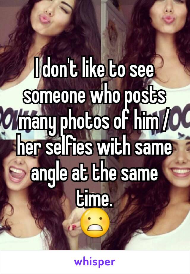 I don't like to see someone who posts many photos of him / her selfies with same angle at the same time.
😬