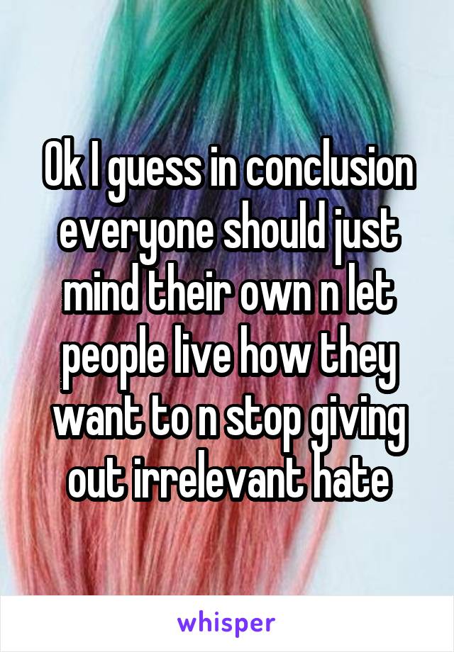 Ok I guess in conclusion everyone should just mind their own n let people live how they want to n stop giving out irrelevant hate