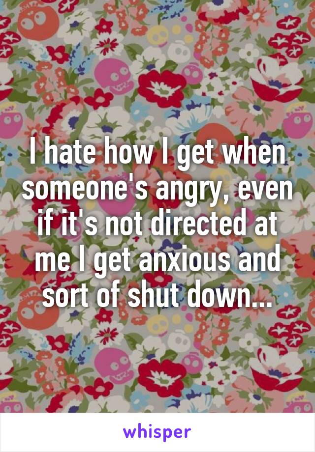 I hate how I get when someone's angry, even if it's not directed at me I get anxious and sort of shut down...