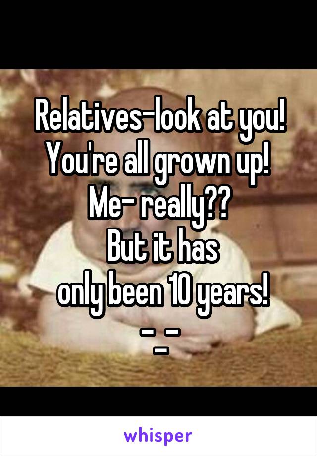 
Relatives-look at you! You're all grown up! 
Me- really??
 But it has
 only been 10 years!
-_-
