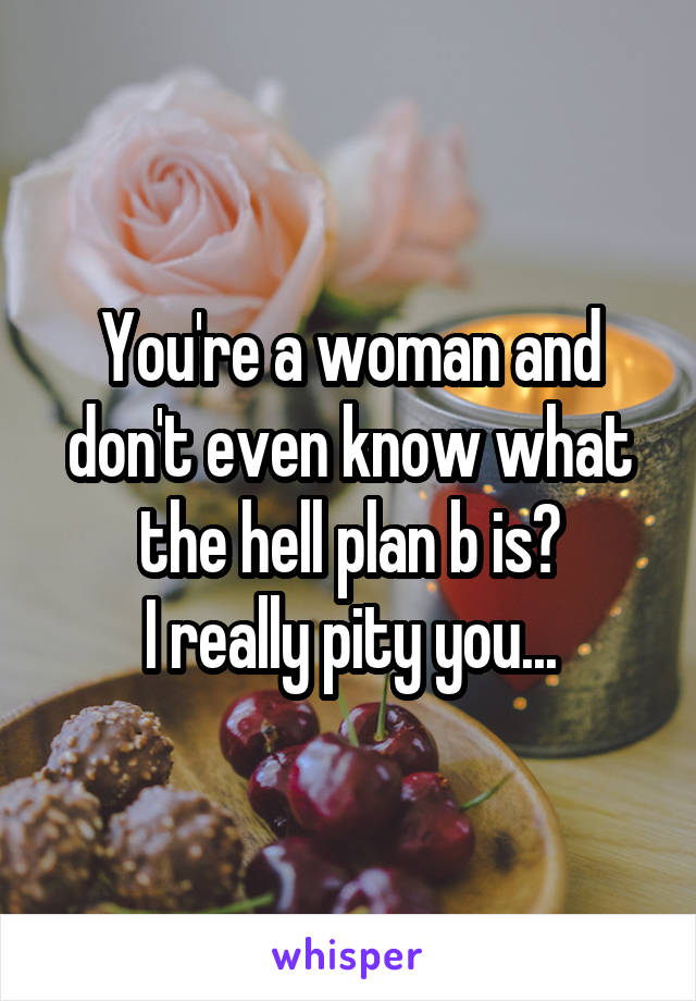 You're a woman and don't even know what the hell plan b is?
I really pity you...