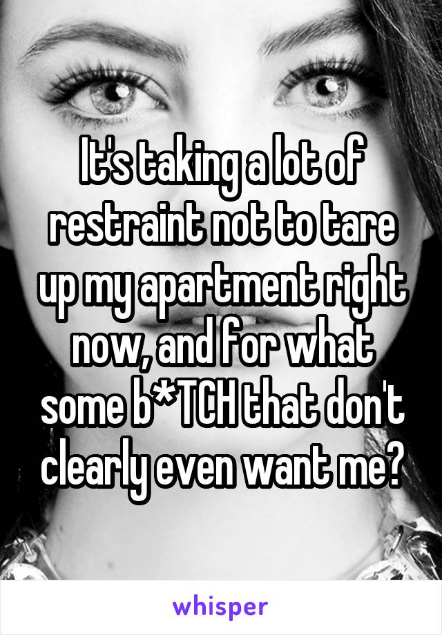 It's taking a lot of restraint not to tare up my apartment right now, and for what some b*TCH that don't clearly even want me?