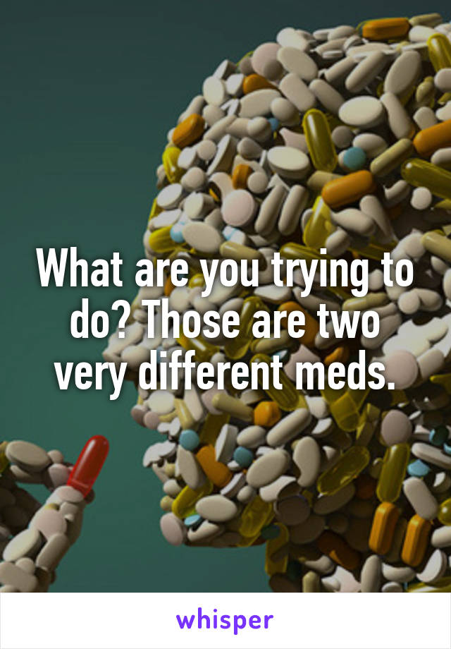 What are you trying to do? Those are two very different meds.