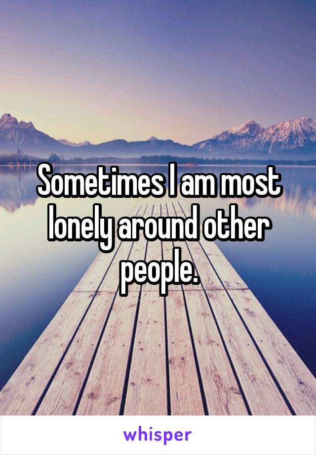 Sometimes I am most lonely around other people.