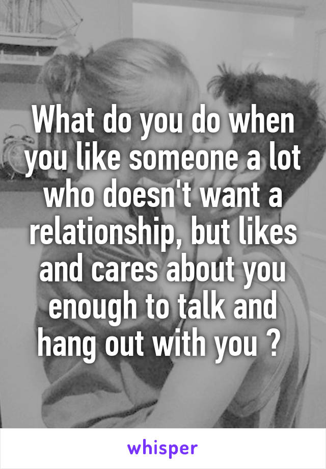 What do you do when you like someone a lot who doesn't want a relationship, but likes and cares about you enough to talk and hang out with you ? 