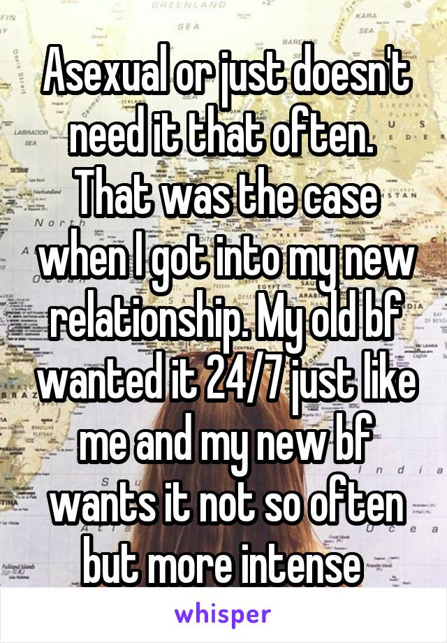 Asexual or just doesn't need it that often. 
That was the case when I got into my new relationship. My old bf wanted it 24/7 just like me and my new bf wants it not so often but more intense 