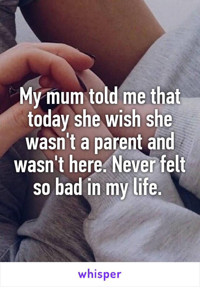 My mum told me that today she wish she wasn't a parent and wasn't here. Never felt so bad in my life. 