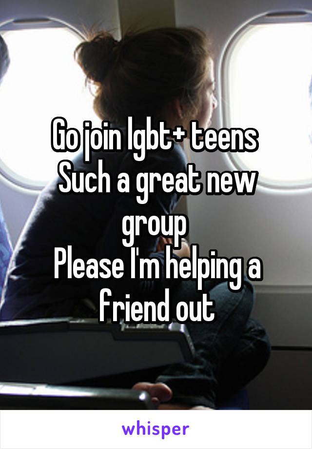 Go join lgbt+ teens 
Such a great new group 
Please I'm helping a friend out