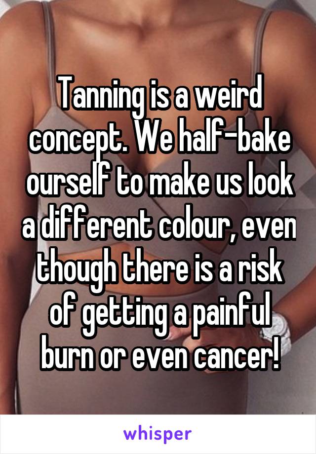 Tanning is a weird concept. We half-bake ourself to make us look a different colour, even though there is a risk of getting a painful burn or even cancer!