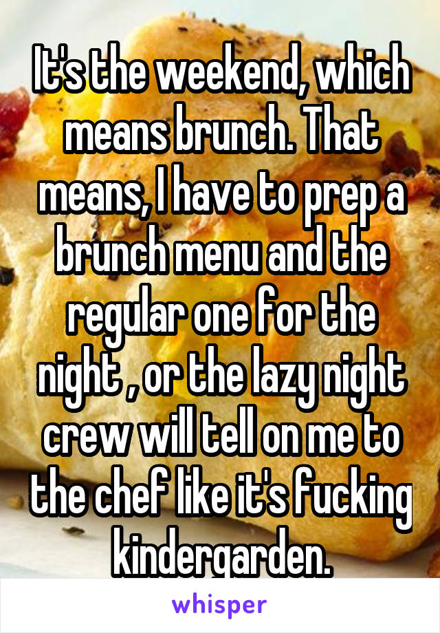 It's the weekend, which means brunch. That means, I have to prep a brunch menu and the regular one for the night , or the lazy night crew will tell on me to the chef like it's fucking kindergarden.