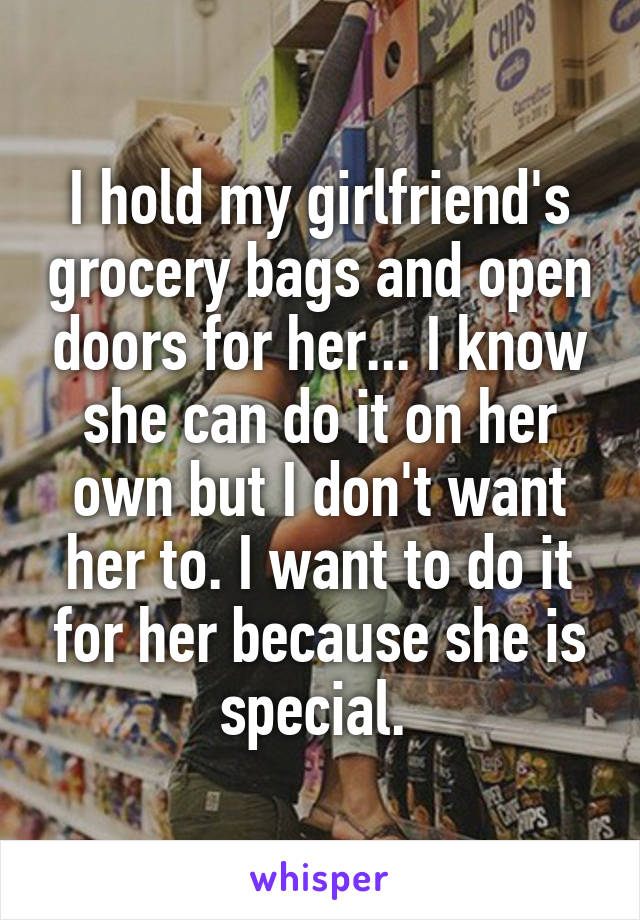 I hold my girlfriend's grocery bags and open doors for her... I know she can do it on her own but I don't want her to. I want to do it for her because she is special. 