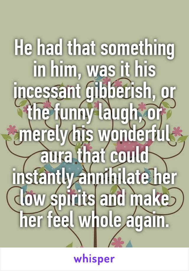 He had that something in him, was it his incessant gibberish, or the funny laugh, or merely his wonderful aura that could instantly annihilate her low spirits and make her feel whole again.